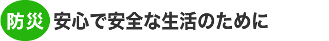 防災：安心で安全な生活をしていただくために