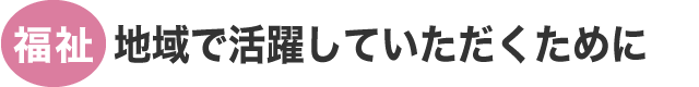 福祉：地域で活躍していただくために